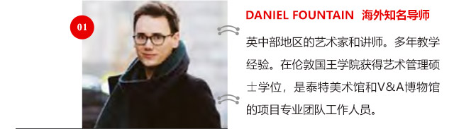 DANIEL FOUNTAIN 海外知名導(dǎo)師:英中部地區(qū)的藝術(shù)家和講師。多年教學(xué)經(jīng)驗(yàn)。在倫敦國(guó)王學(xué)院獲得藝術(shù)管理碩士學(xué)位，是泰特美術(shù)館和V&A博物館的項(xiàng)目專(zhuān)業(yè)團(tuán)隊(duì)工作人員。